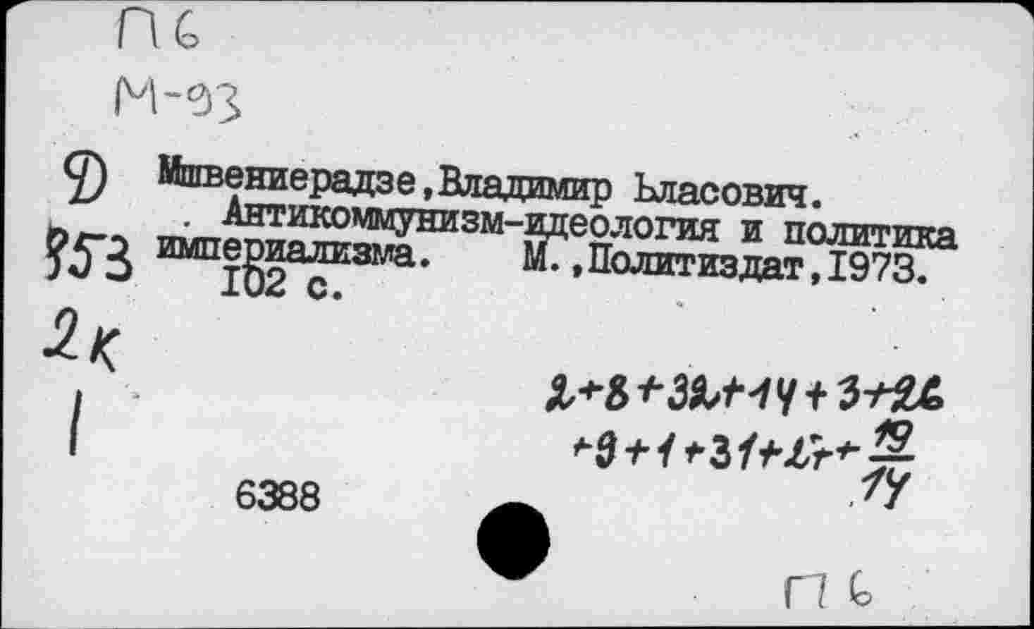 ﻿
9
Мшвениерадзе^Владимир Ьласович.
. Антикоммунизм-идеология и политика империализма.	М., Палитиядят, 1973.
•2<
6388
Х*«*ЗЯЛЧУ+3-^24